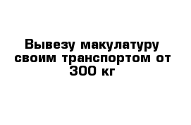 Вывезу макулатуру своим транспортом от 300 кг